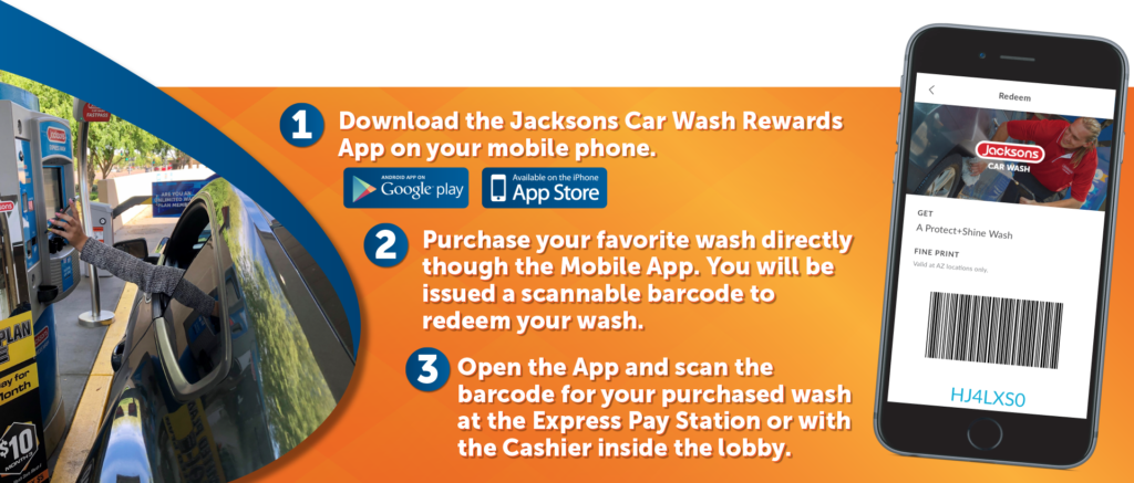 1. Download the Jacksons Car Wash Rewards App On Your Phone
2. Purchase Your Favorite Wash Directly Through the Mobile App
3. Open the app and scan the barcode for your purchased wash at the Express Pay Station or with the Cashier inside the lobby